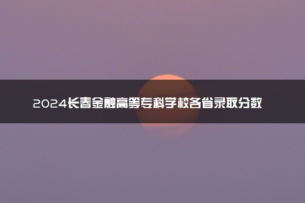 2024长春金融高等专科学校各省录取分数线是多少 最低分及位次