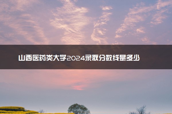 山西医药类大学2024录取分数线是多少 什么学校好