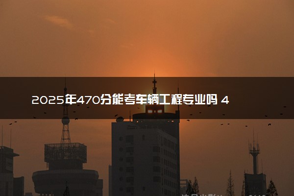 2025年470分能考车辆工程专业吗 470分车辆工程专业大学推荐