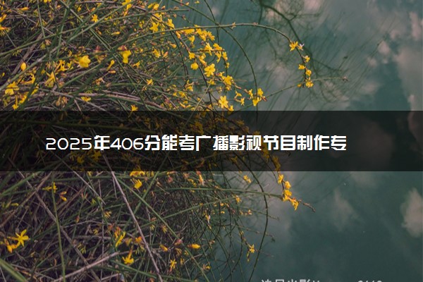 2025年406分能考广播影视节目制作专业吗 406分广播影视节目制作专业大学推荐