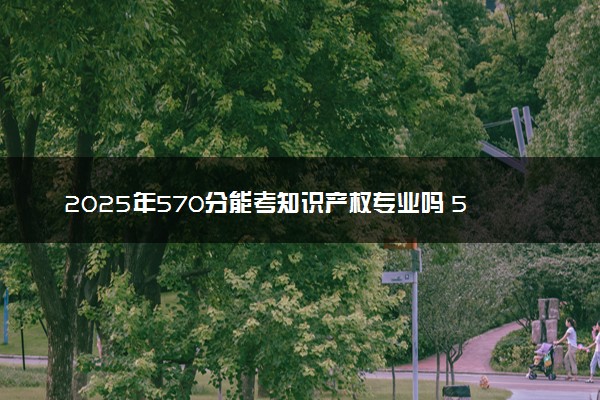 2025年570分能考知识产权专业吗 570分知识产权专业大学推荐