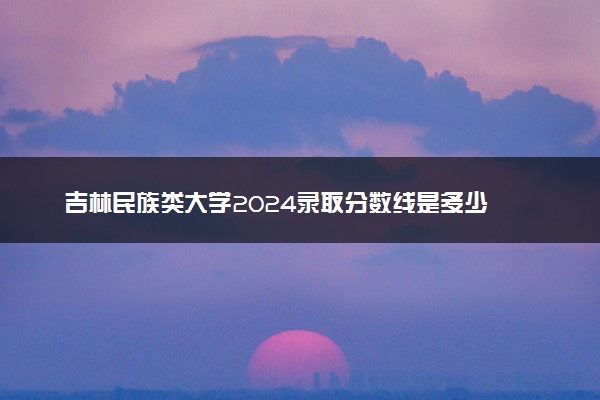 吉林民族类大学2024录取分数线是多少 什么学校好