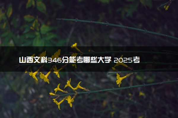 山西文科346分能考哪些大学 2025考生稳上的大学名单