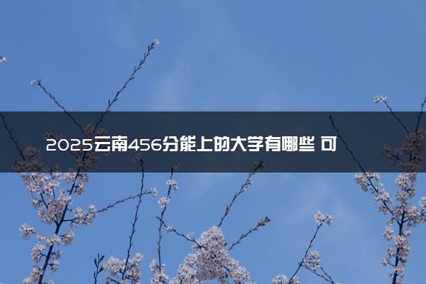 2025云南456分能上的大学有哪些 可以报考院校名单