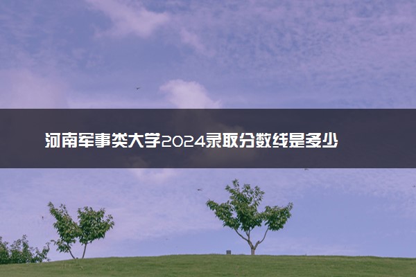 河南军事类大学2024录取分数线是多少 什么学校好