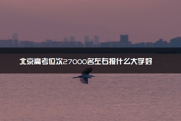 北京高考位次27000名左右报什么大学好（2025年参考）