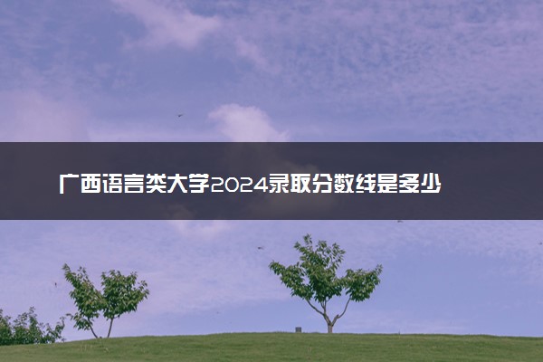 广西语言类大学2024录取分数线是多少 什么学校好