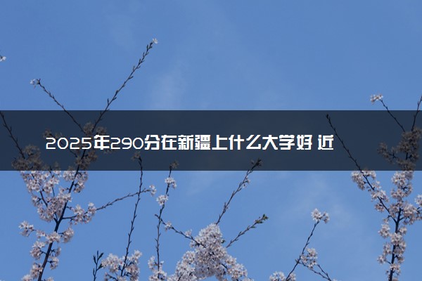 2025年290分在新疆上什么大学好 近三年录取分数线是多少