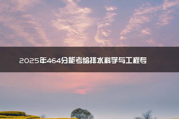 2025年464分能考给排水科学与工程专业吗 464分给排水科学与工程专业大学推荐