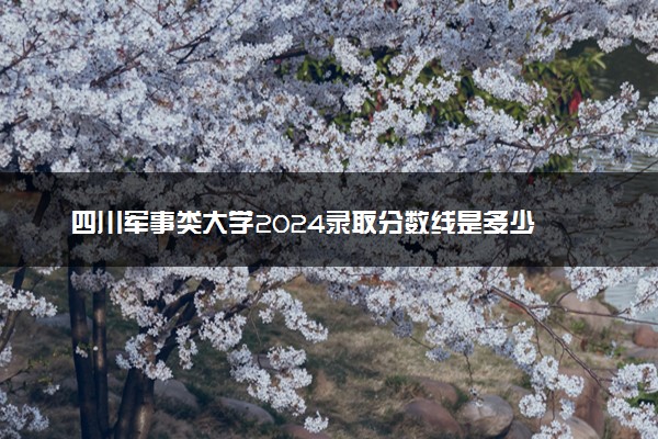 四川军事类大学2024录取分数线是多少 什么学校好