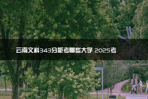 云南文科343分能考哪些大学 2025考生稳上的大学名单