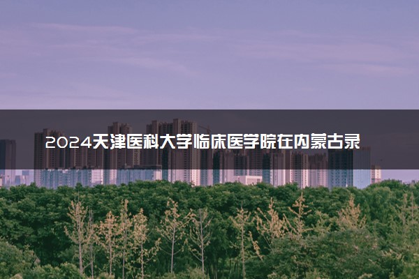 2024天津医科大学临床医学院在内蒙古录取分数线 各专业分数及位次