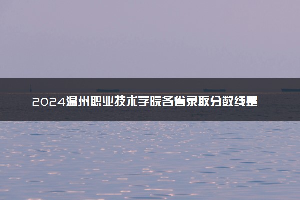 2024温州职业技术学院各省录取分数线是多少 最低分及位次