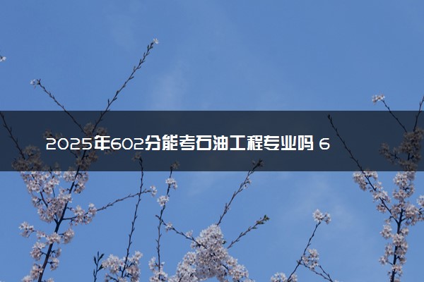 2025年602分能考石油工程专业吗 602分石油工程专业大学推荐