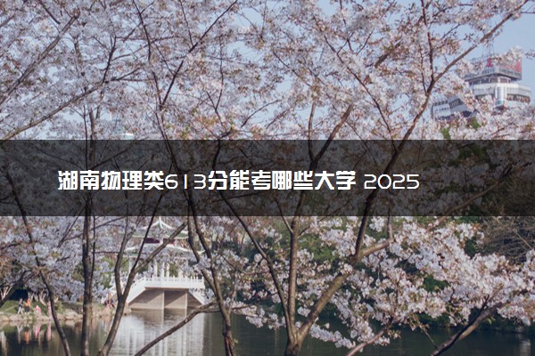 湖南物理类613分能考哪些大学 2025考生稳上的大学名单