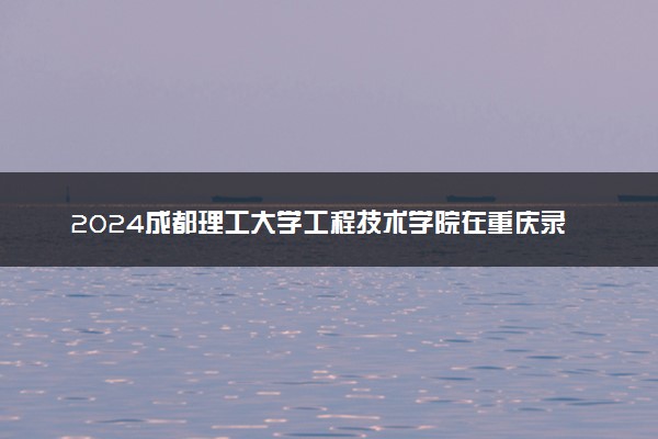 2024成都理工大学工程技术学院在重庆录取分数线 各专业分数及位次