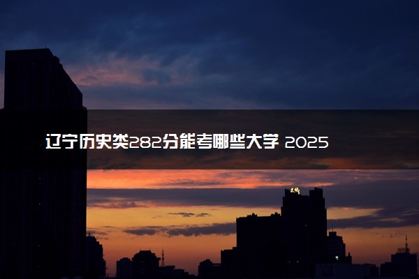 辽宁历史类282分能考哪些大学 2025考生稳上的大学名单