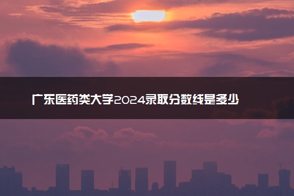 广东医药类大学2024录取分数线是多少 什么学校好