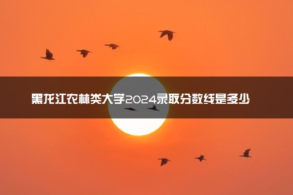 黑龙江农林类大学2024录取分数线是多少 什么学校好