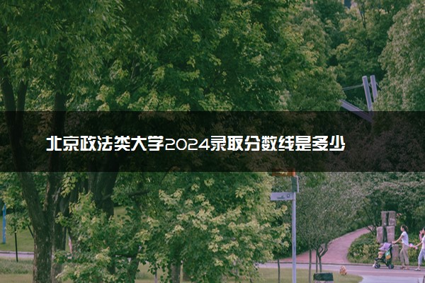 北京政法类大学2024录取分数线是多少 什么学校好