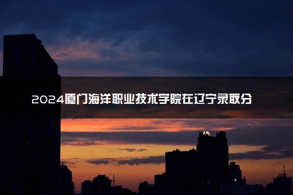 2024厦门海洋职业技术学院在辽宁录取分数线 各专业分数及位次