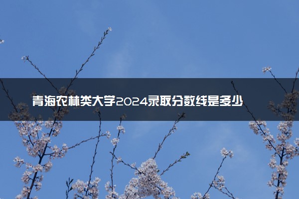 青海农林类大学2024录取分数线是多少 什么学校好