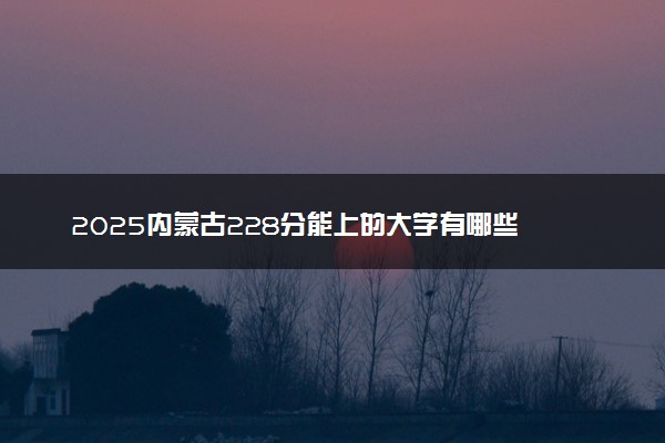 2025内蒙古228分能上的大学有哪些 可以报考院校名单