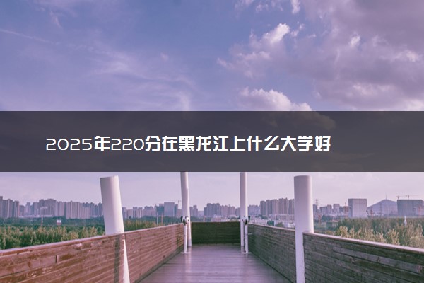 2025年220分在黑龙江上什么大学好 近三年录取分数线是多少