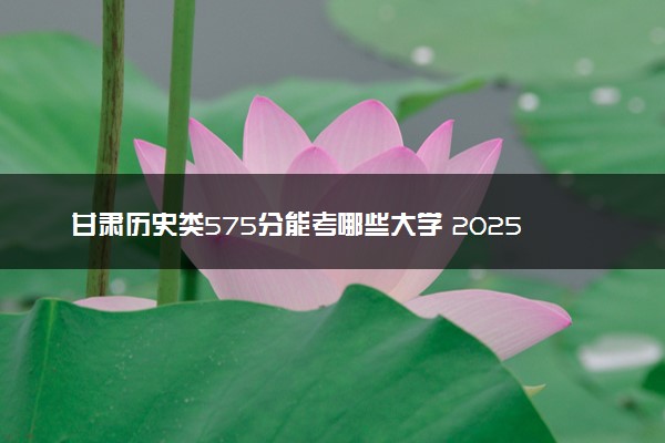 甘肃历史类575分能考哪些大学 2025考生稳上的大学名单