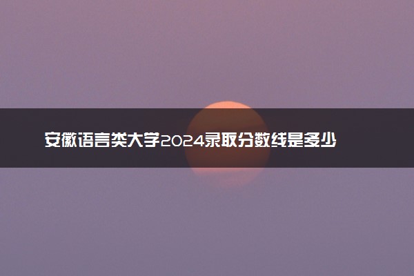 安徽语言类大学2024录取分数线是多少 什么学校好