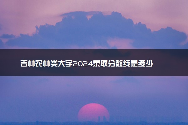 吉林农林类大学2024录取分数线是多少 什么学校好