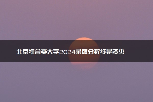 北京综合类大学2024录取分数线是多少 什么学校好