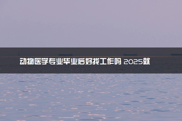 动物医学专业毕业后好找工作吗 2025就业前景如何