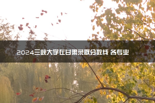 2024三峡大学在甘肃录取分数线 各专业分数及位次