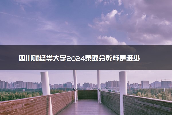 四川财经类大学2024录取分数线是多少 什么学校好