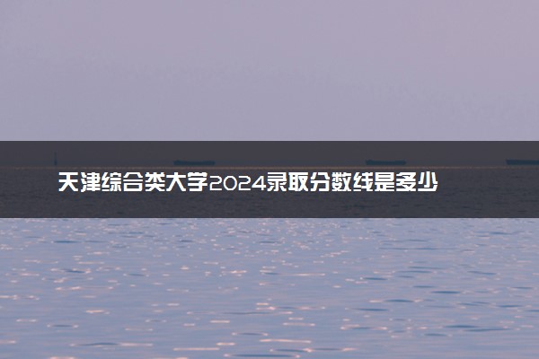 天津综合类大学2024录取分数线是多少 什么学校好