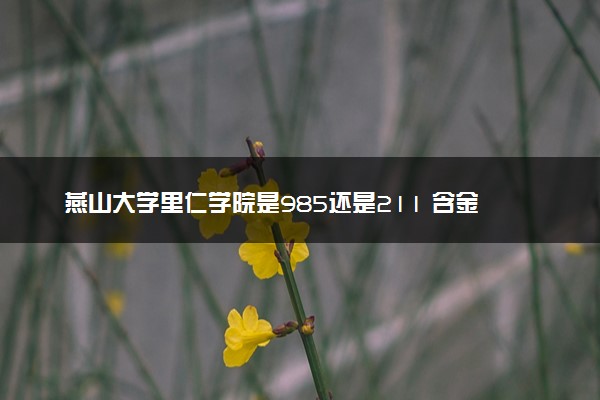 燕山大学里仁学院是985还是211 含金量怎么样