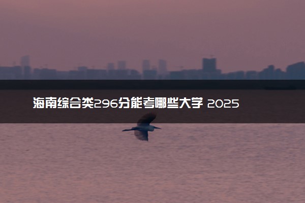 海南综合类296分能考哪些大学 2025考生稳上的大学名单