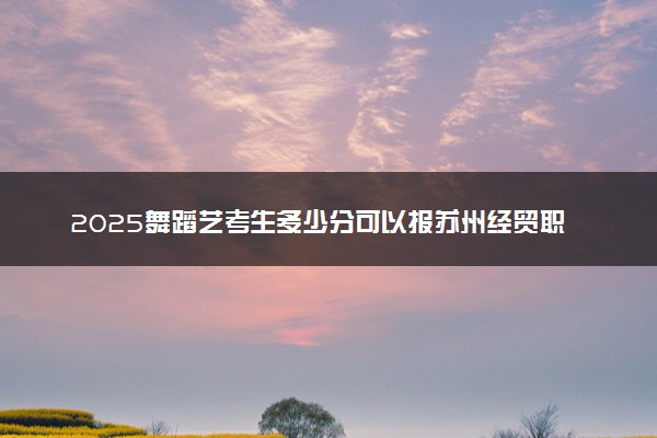 2025舞蹈艺考生多少分可以报苏州经贸职业技术学院