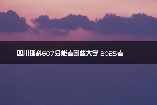 四川理科607分能考哪些大学 2025考生稳上的大学名单