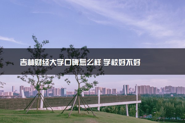 吉林财经大学口碑怎么样 学校好不好