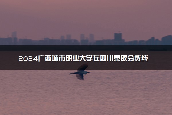 2024广西城市职业大学在四川录取分数线 各专业分数及位次