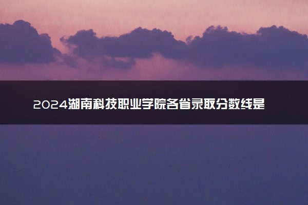 2024湖南科技职业学院各省录取分数线是多少 最低分及位次