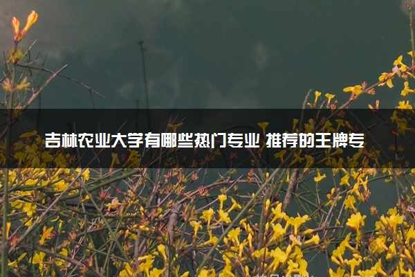 吉林农业大学有哪些热门专业 推荐的王牌专业