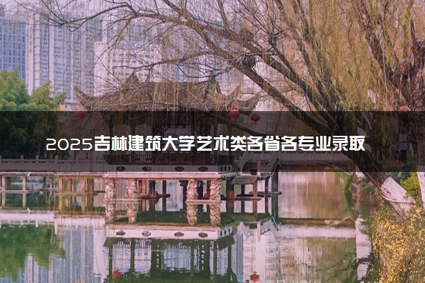 2025吉林建筑大学艺术类各省各专业录取分数线汇总