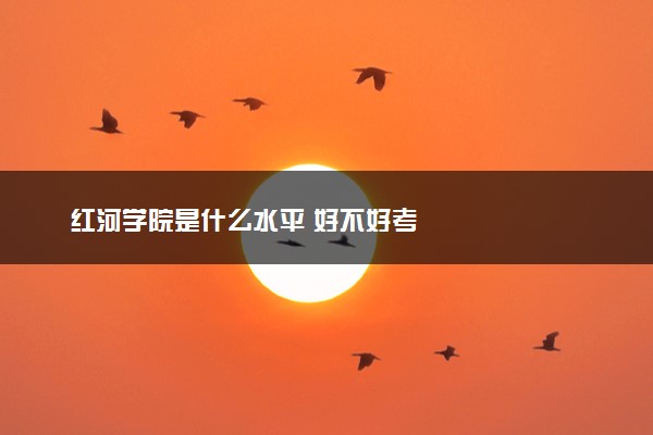 红河学院是什么水平 好不好考