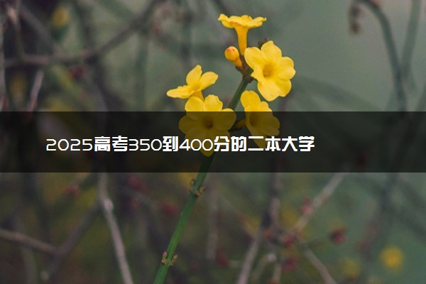 2025高考350到400分的二本大学 报考哪些院校好