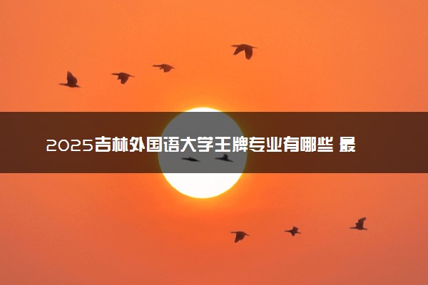 2025吉林外国语大学王牌专业有哪些 最好的专业是什么