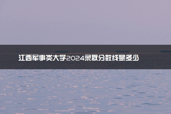 江西军事类大学2024录取分数线是多少 什么学校好