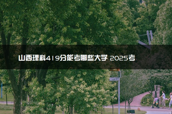 山西理科419分能考哪些大学 2025考生稳上的大学名单